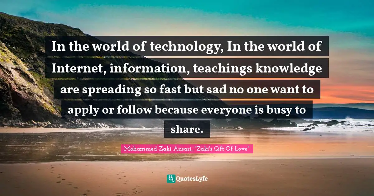 In the world of technology, In the world of Internet, information, teachings knowledge are spreading so fast but sad no one want to apply or follow because everyone is busy to share.