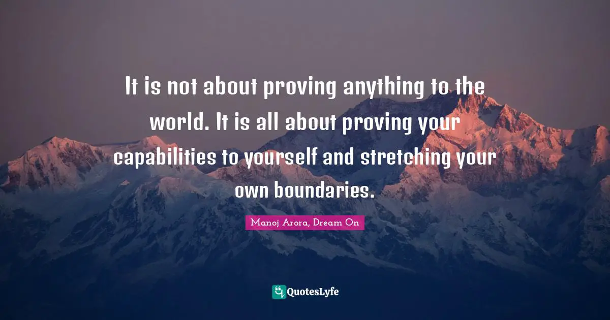 It is not about proving anything to the world. It is all about proving your capabilities to yourself and stretching your own boundaries.