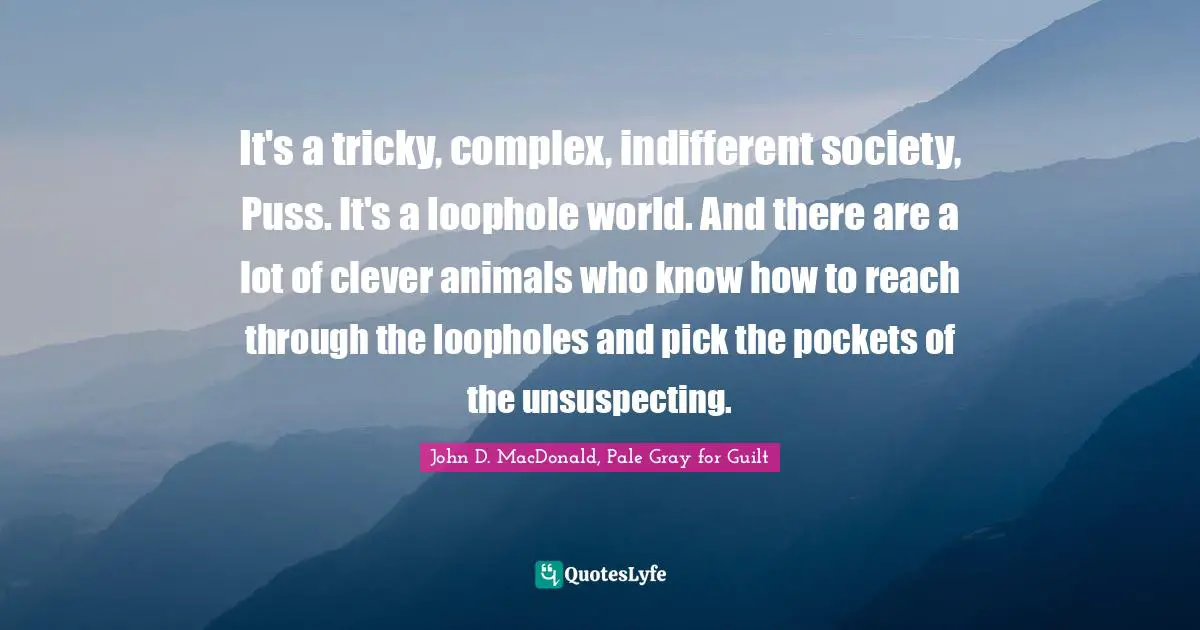 It's a tricky, complex, indifferent society, Puss. It's a loophole world. And there are a lot of clever animals who know how to reach through the loopholes and pick the pockets of the unsuspecting.