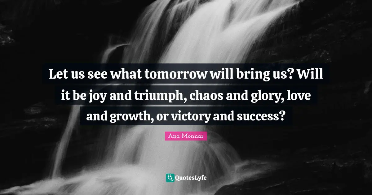 Let us see what tomorrow will bring us? Will it be joy and triumph, chaos and glory, love and growth, or victory and success?