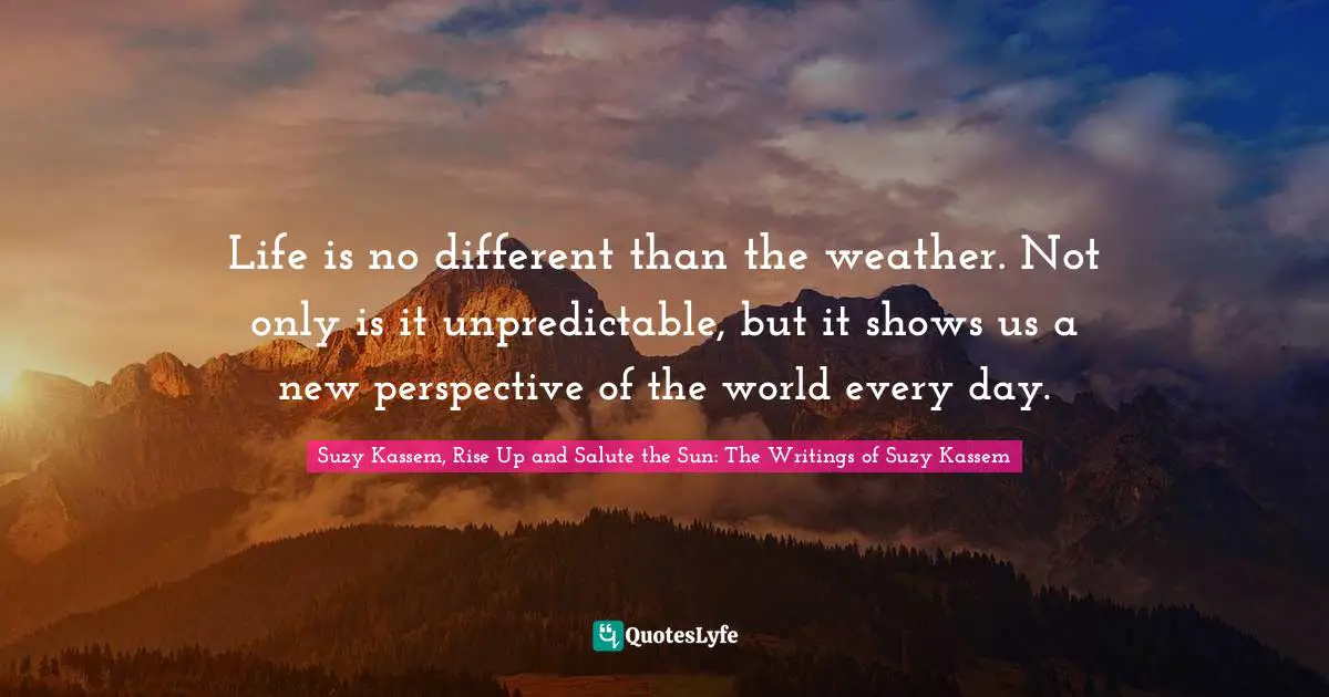 Life is no different than the weather. Not only is it unpredictable, but it shows us a new perspective of the world every day.