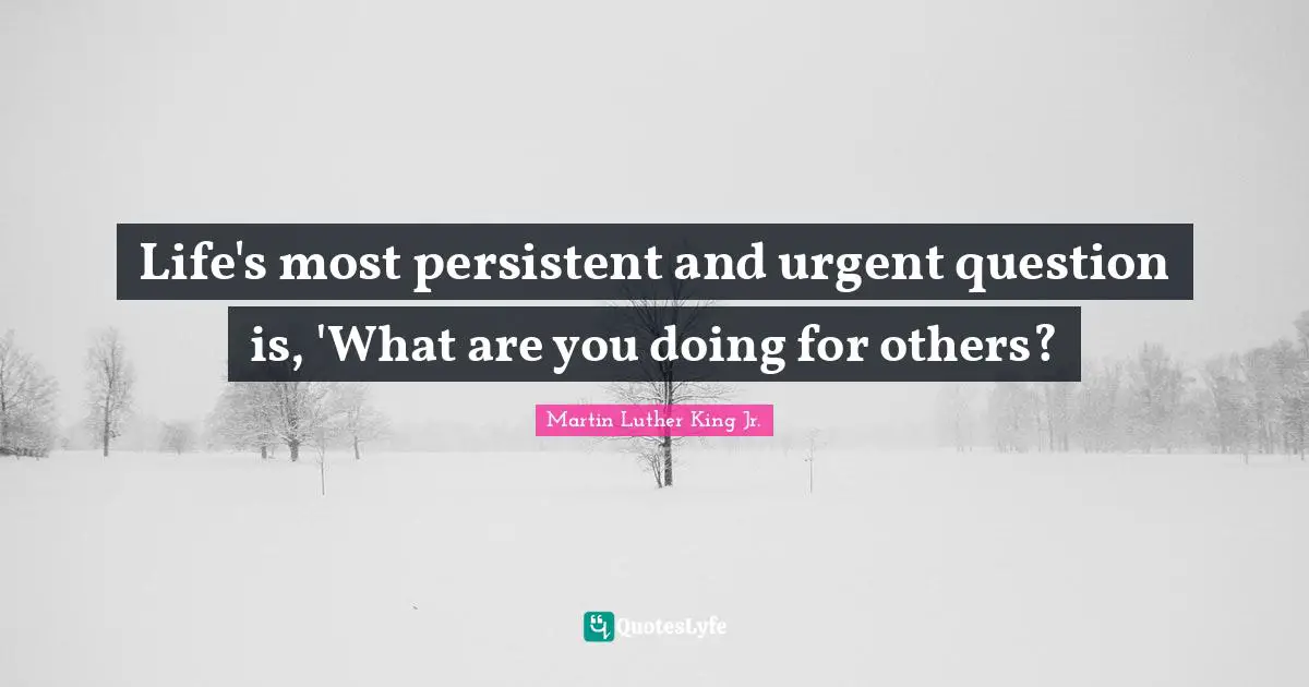 Life's most persistent and urgent question is, 'What are you doing for others?