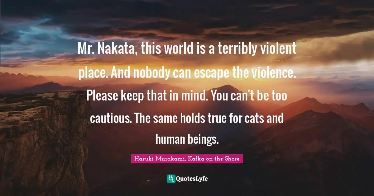 Haruki Murakami, Kafka On The Shore Quotes: "Mr. Nakata, this world is a terribly violent place. And nobody can escape the violence. Please keep that in mind. You can't be too cautious. The same holds true for cats and human beings."