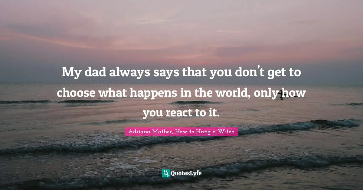 My dad always says that you don't get to choose what happens in the world, only how you react to it.