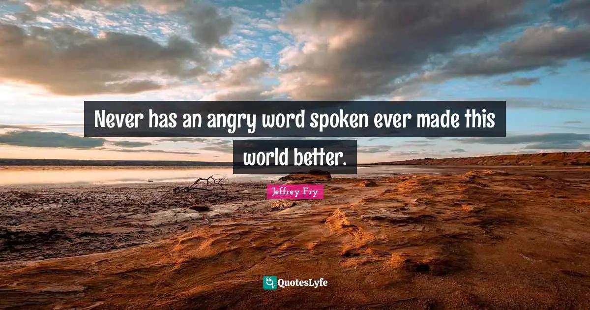 Never has an angry word spoken ever made this world better.