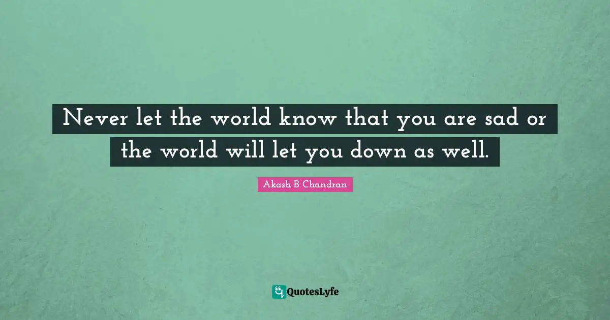 Never let the world know that you are sad or the world will let you down as well.