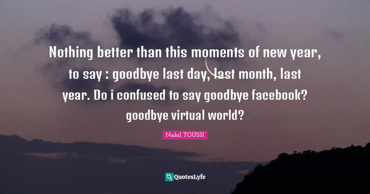 Nothing better than this moments of new year, to say : goodbye last day, last month, last year. Do i confused to say goodbye facebook? goodbye virtual world?