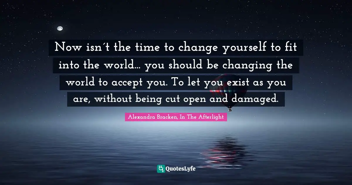 Now isn´t the time to change yourself to fit into the world... you should be changing the world to accept you. To let you exist as you are, without being cut open and damaged.