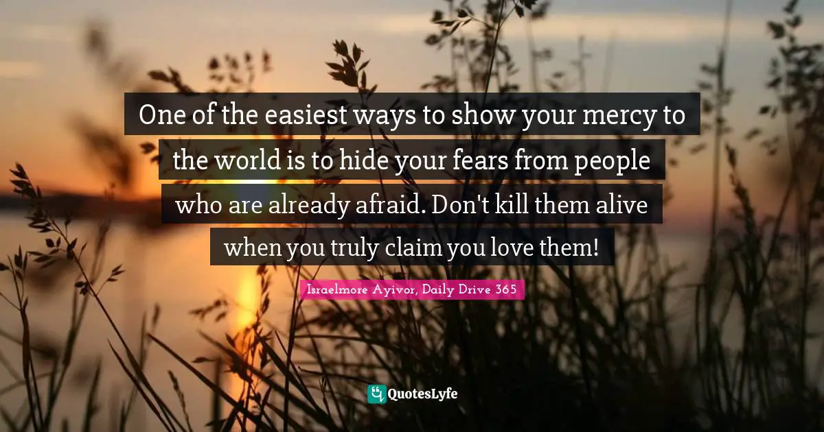 One of the easiest ways to show your mercy to the world is to hide your fears from people who are already afraid. Don't kill them alive when you truly claim you love them!