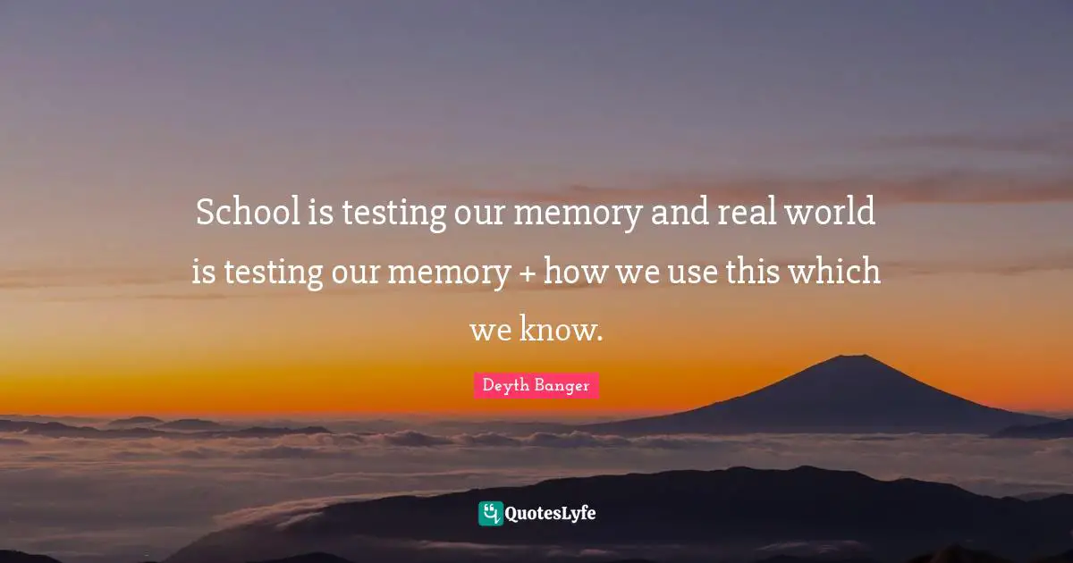 School is testing our memory and real world is testing our memory + how we use this which we know.
