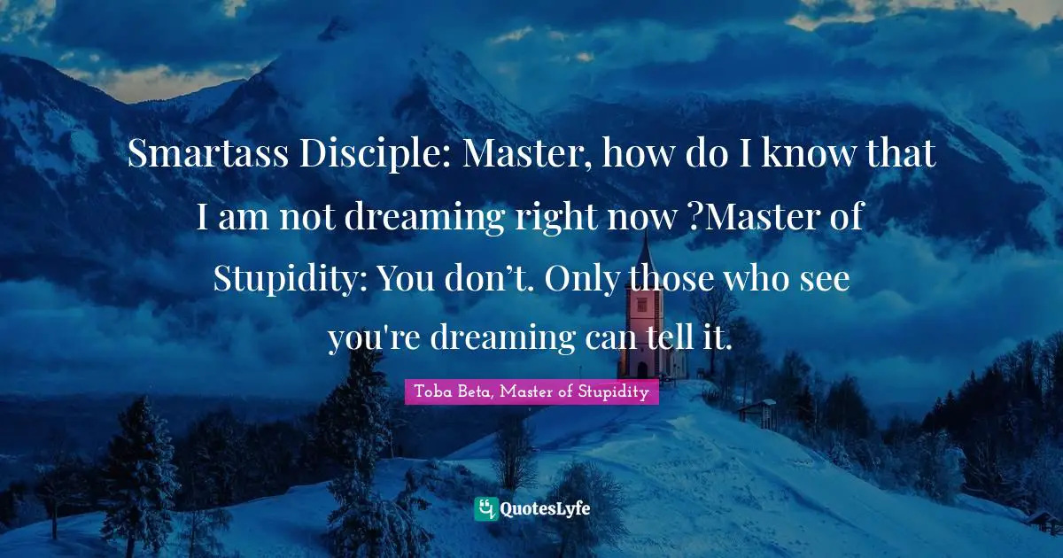 Smartass Disciple: Master, how do I know that I am not dreaming right now ?Master of Stupidity: You don’t. Only those who see you're dreaming can tell it.