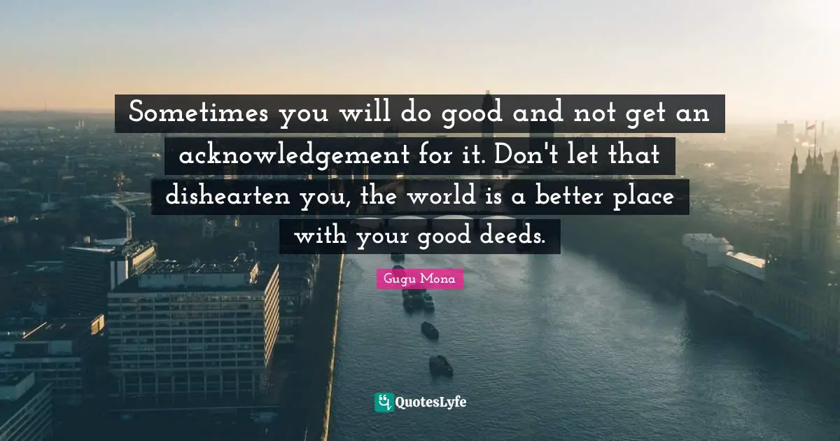 Sometimes you will do good and not get an acknowledgement for it. Don't let that dishearten you, the world is a better place with your good deeds.