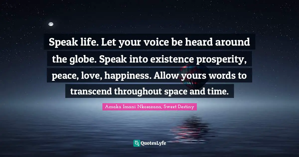 Speak life. Let your voice be heard around the globe. Speak into existence prosperity, peace, love, happiness. Allow yours words to transcend throughout space and time.