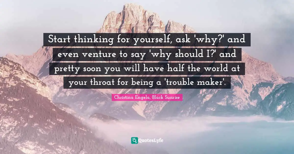 Start thinking for yourself, ask 'why?' and even venture to say 'why should I?' and pretty soon you will have half the world at your throat for being a 'trouble maker'.