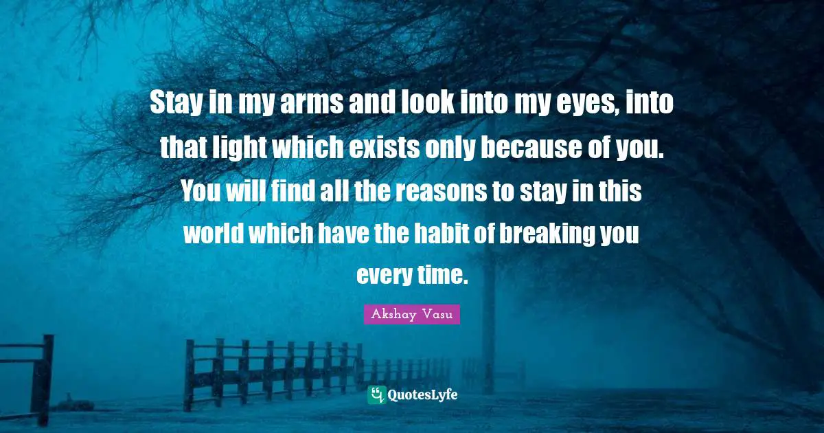Stay in my arms and look into my eyes, into that light which exists only because of you. You will find all the reasons to stay in this world which have the habit of breaking you every time.