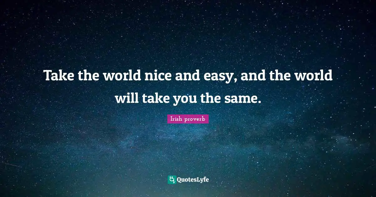 Take the world nice and easy, and the world will take you the same.