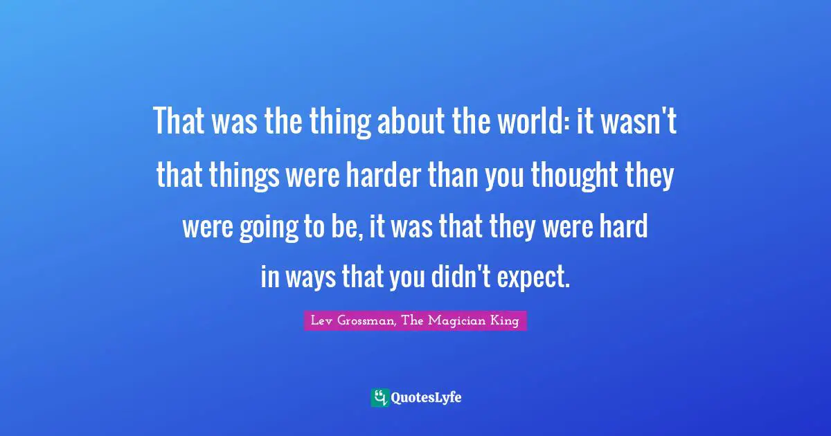 That was the thing about the world: it wasn't that things were harder than you thought they were going to be, it was that they were hard in ways that you didn't expect.