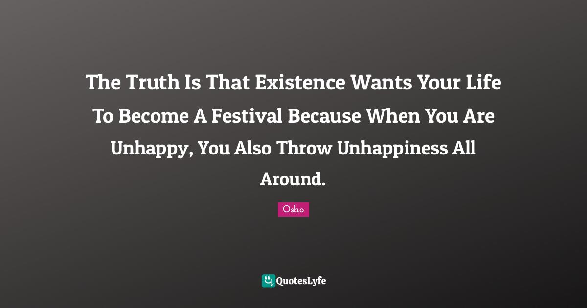 The Truth Is That Existence Wants Your Life To Become A Festival Because When You Are Unhappy, You Also Throw Unhappiness All Around.