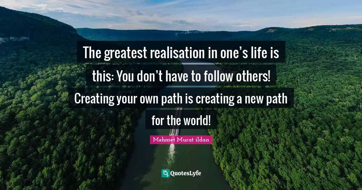 The greatest realisation in one’s life is this: You don’t have to follow others! Creating your own path is creating a new path for the world!