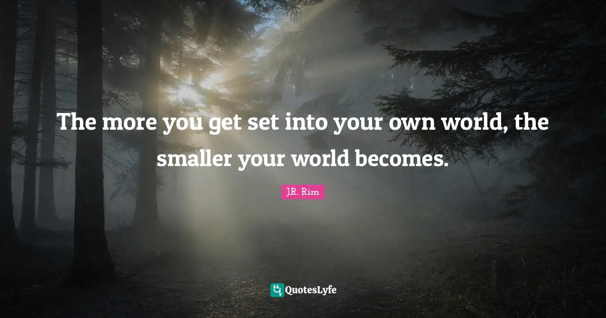 The more you get set into your own world, the smaller your world becomes.