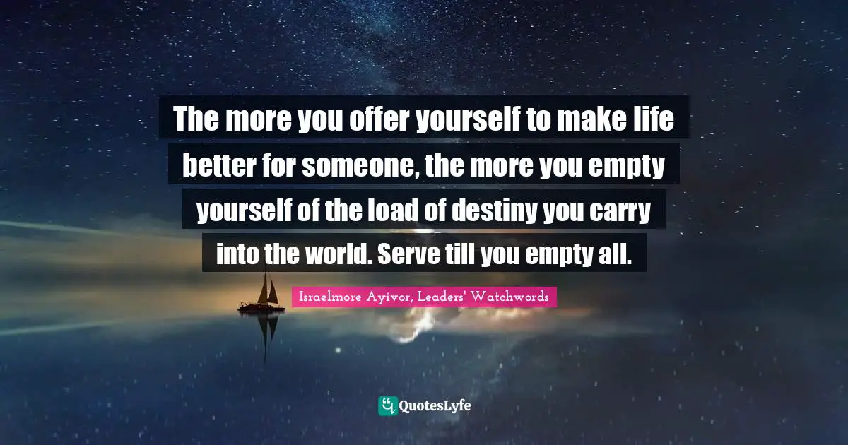 Israelmore Ayivor, Leaders' Watchwords Quotes: "The more you offer yourself to make life better for someone, the more you empty yourself of the load of destiny you carry into the world. Serve till you empty all."
