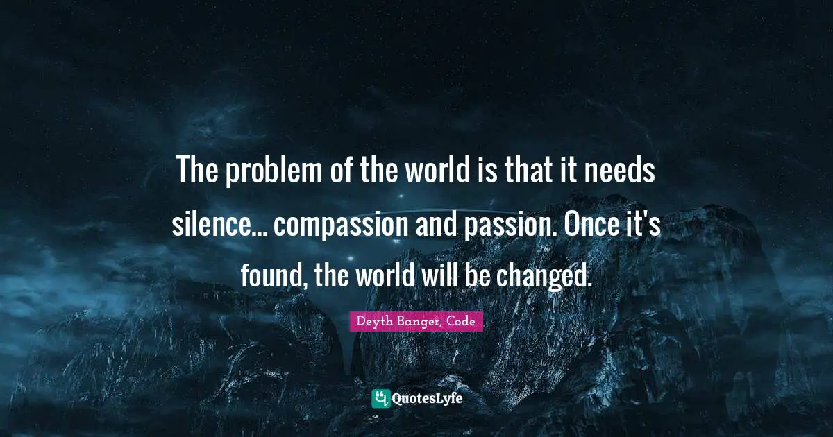 The problem of the world is that it needs silence... compassion and passion. Once it's found, the world will be changed.