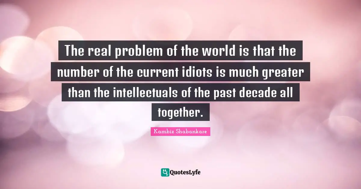 The real problem of the world is that the number of the current idiots is much greater than the intellectuals of the past decade all together.
