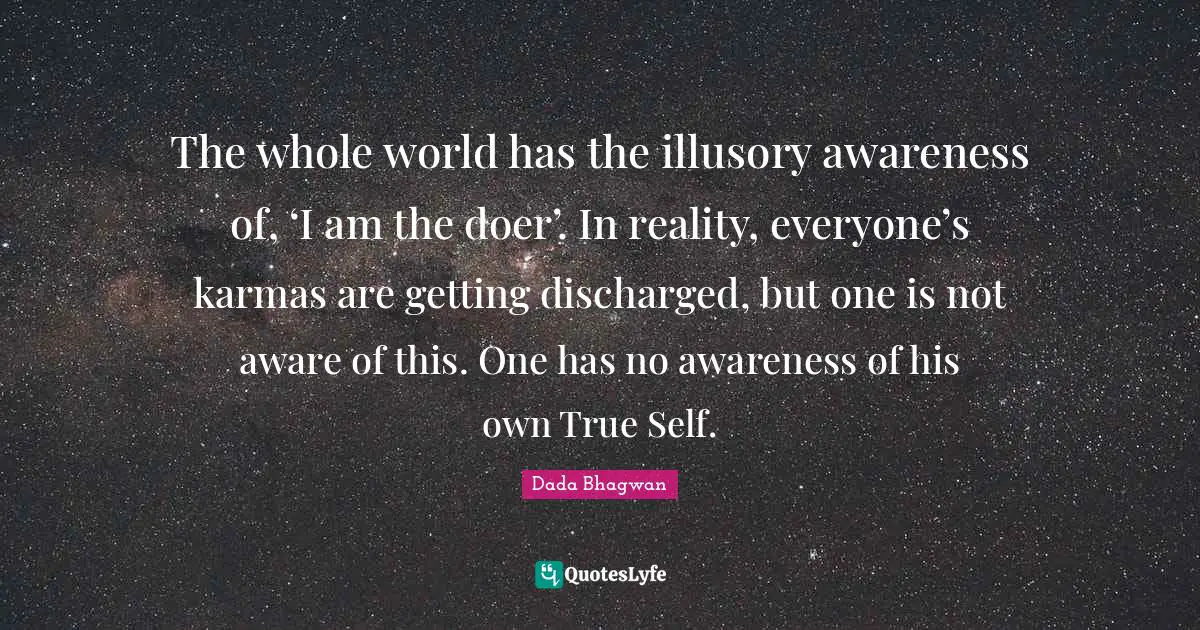 The whole world has the illusory awareness of, ‘I am the doer’. In reality, everyone’s karmas are getting discharged, but one is not aware of this. One has no awareness of his own True Self.