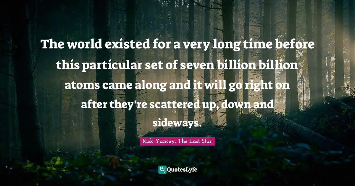 The world existed for a very long time before this particular set of seven billion billion atoms came along and it will go right on after they're scattered up, down and sideways.