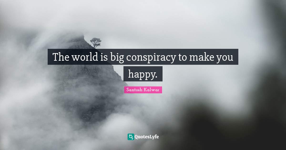 The world is big conspiracy to make you happy.