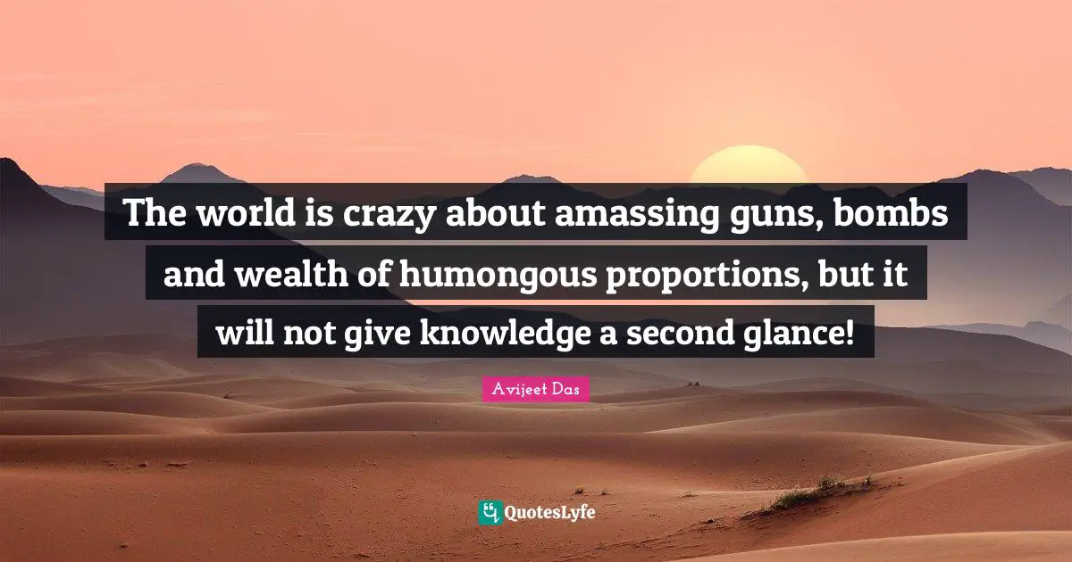 The world is crazy about amassing guns, bombs and wealth of humongous proportions, but it will not give knowledge a second glance!