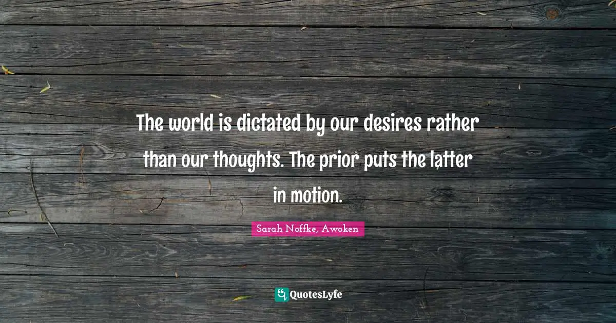 The world is dictated by our desires rather than our thoughts. The prior puts the latter in motion.