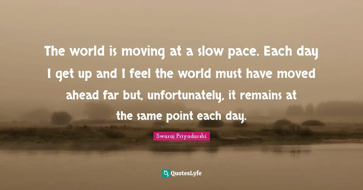 The world is moving at a slow pace. Each day I get up and I feel the world must have moved ahead far but, unfortunately, it remains at the same point each day.