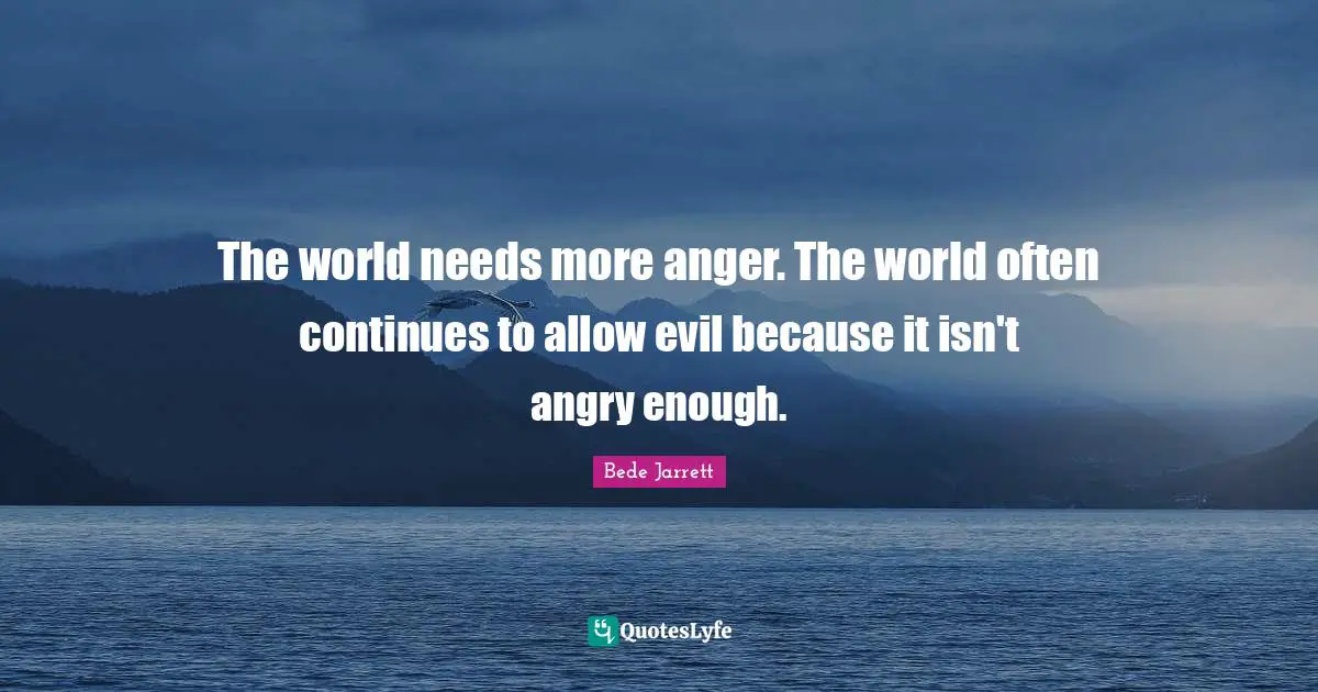 The world needs more anger. The world often continues to allow evil because it isn't angry enough.