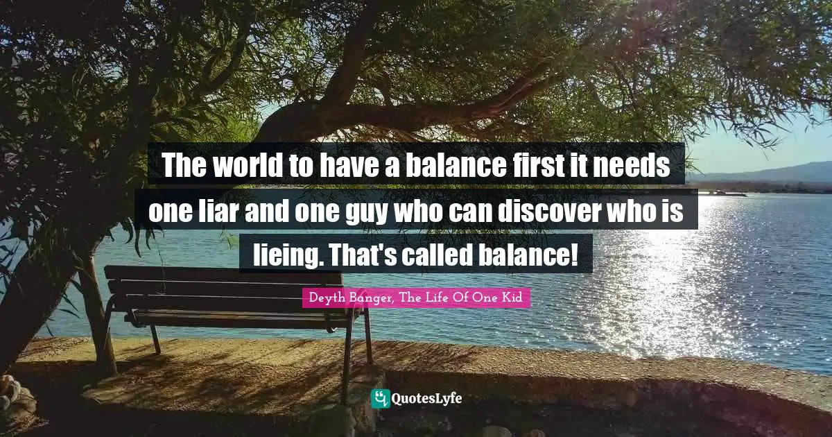 The world to have a balance first it needs one liar and one guy who can discover who is lieing. That's called balance!