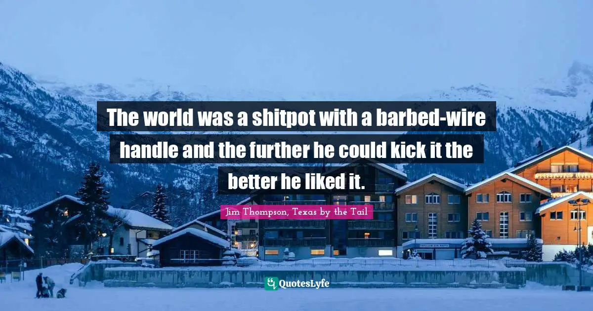 The world was a shitpot with a barbed-wire handle and the further he could kick it the better he liked it.