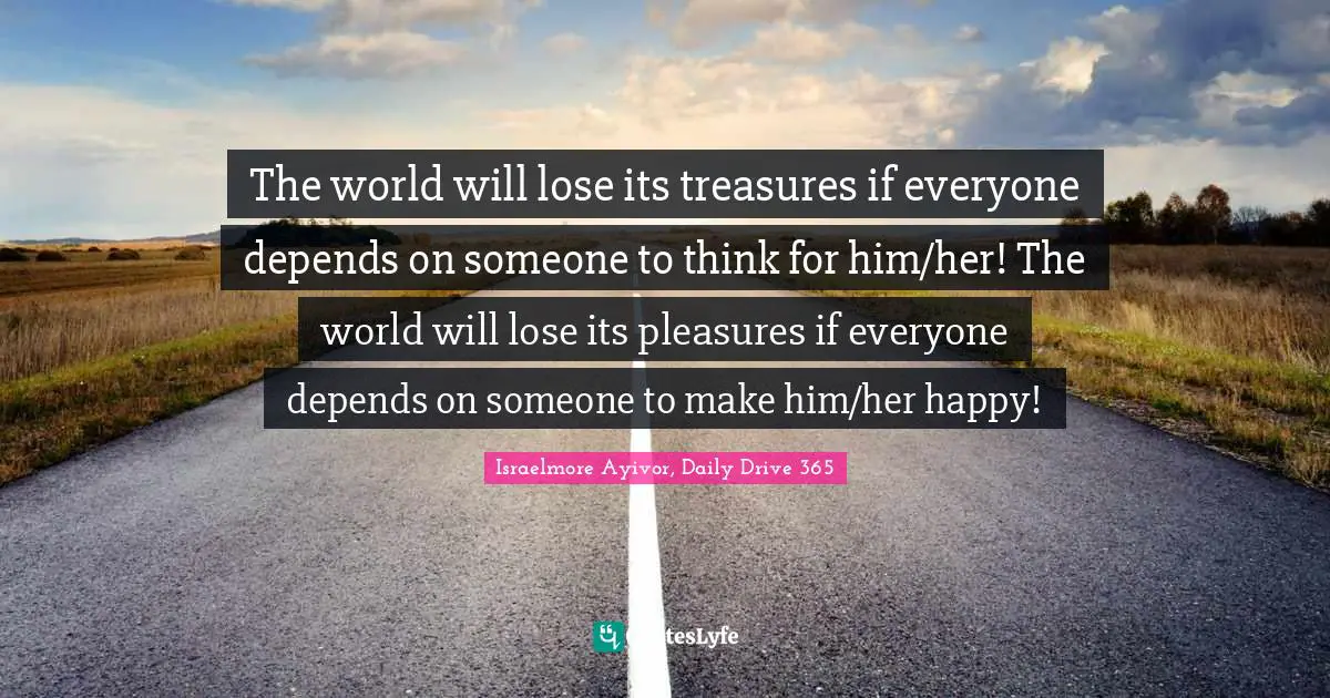 The world will lose its treasures if everyone depends on someone to think for him/her! The world will lose its pleasures if everyone depends on someone to make him/her happy!