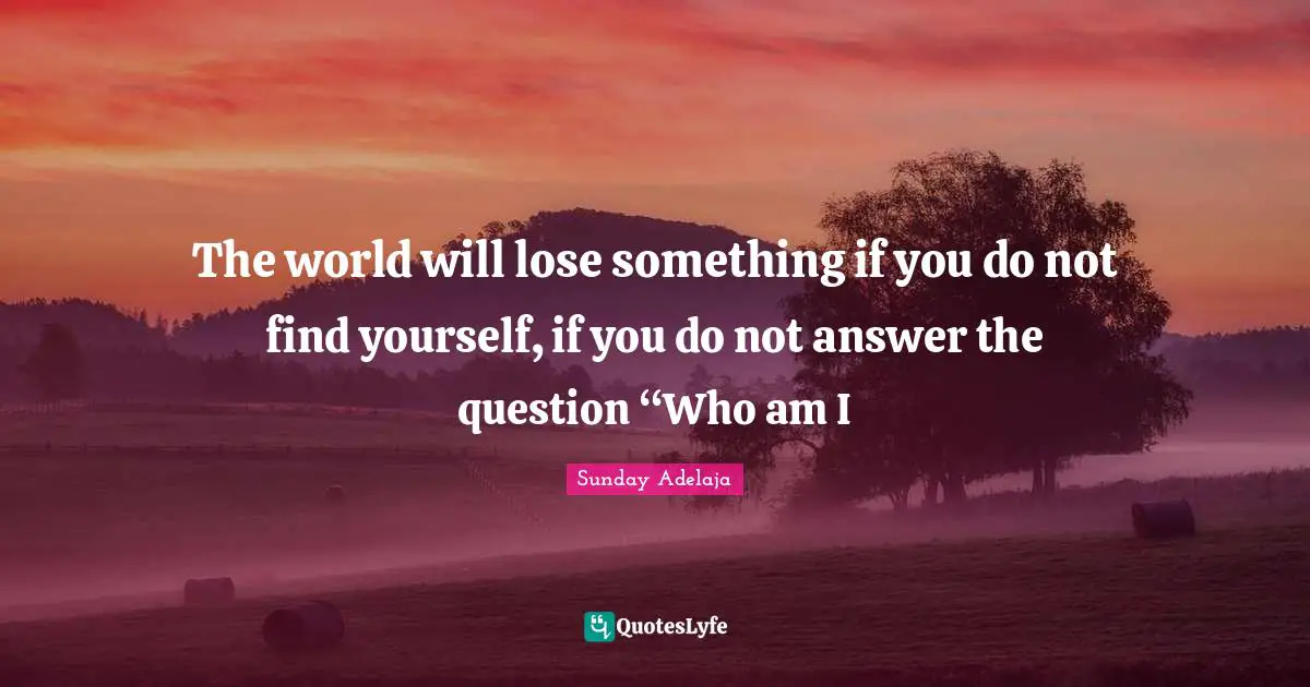 The world will lose something if you do not find yourself, if you do not answer the question “Who am I