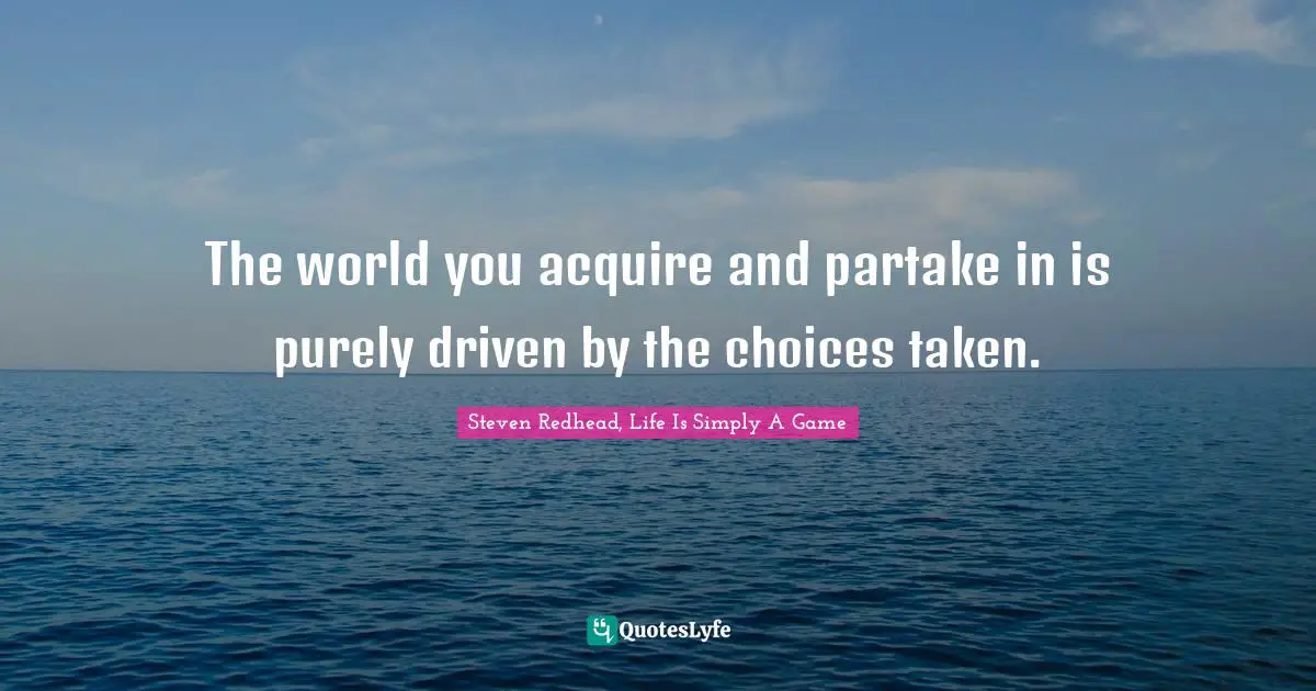 The world you acquire and partake in is purely driven by the choices taken.