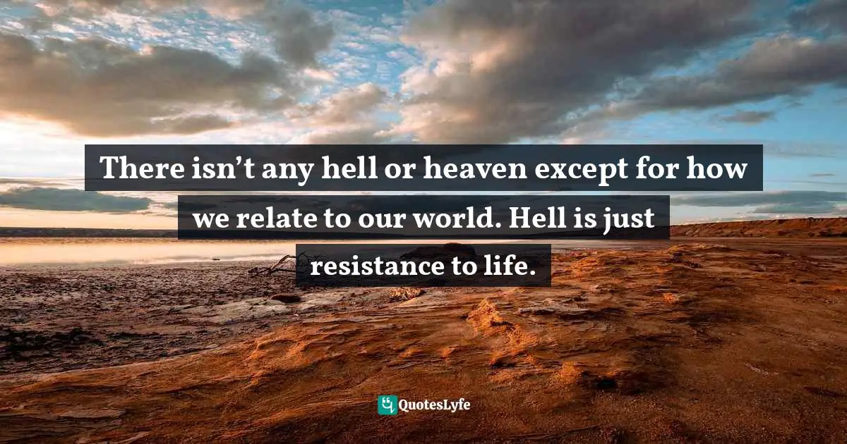 Pema Chödrön, The Wisdom of No Escape: How to Love Yourself and Your World Quotes: There isn’t any hell or heaven except for how we relate to our world. Hell is just resistance to life.