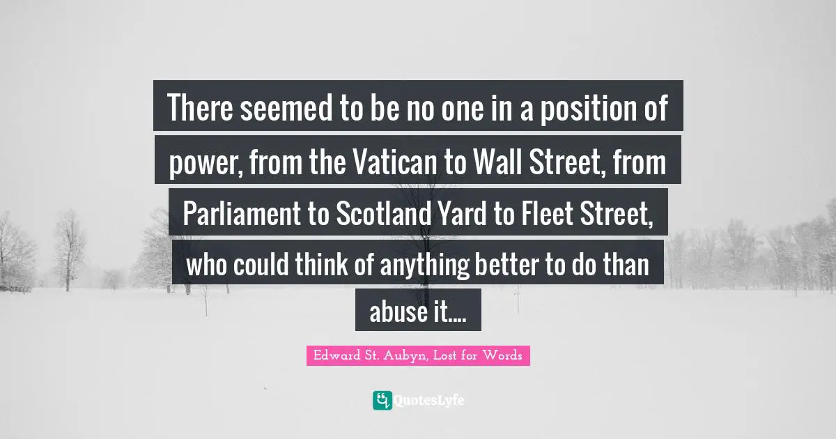 There seemed to be no one in a position of power, from the Vatican to Wall Street, from Parliament to Scotland Yard to Fleet Street, who could think of anything better to do than abuse it....