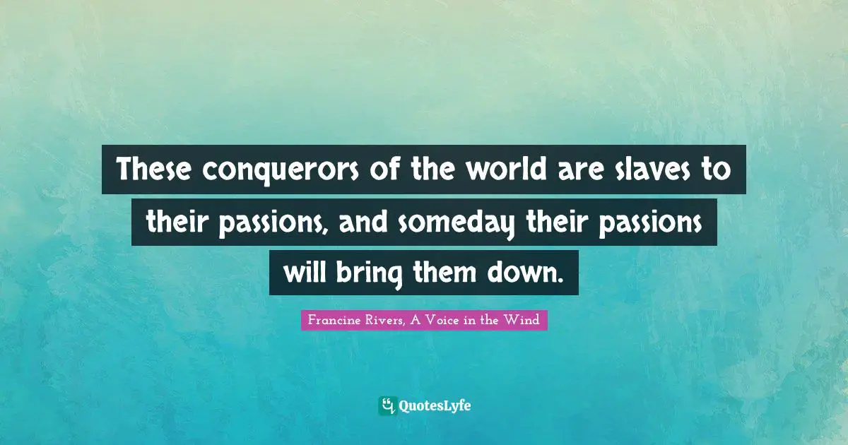 These conquerors of the world are slaves to their passions, and someday their passions will bring them down.