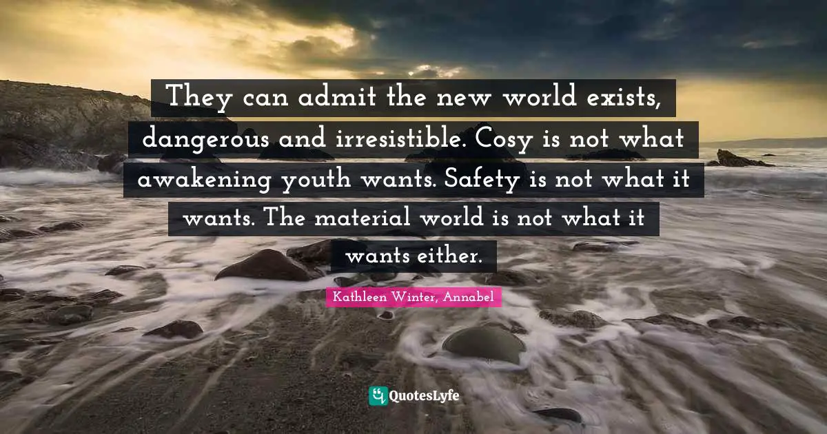 They can admit the new world exists, dangerous and irresistible. Cosy is not what awakening youth wants. Safety is not what it wants. The material world is not what it wants either.