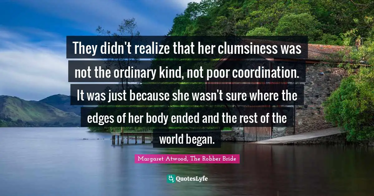 They didn't realize that her clumsiness was not the ordinary kind, not poor coordination. It was just because she wasn't sure where the edges of her body ended and the rest of the world began.
