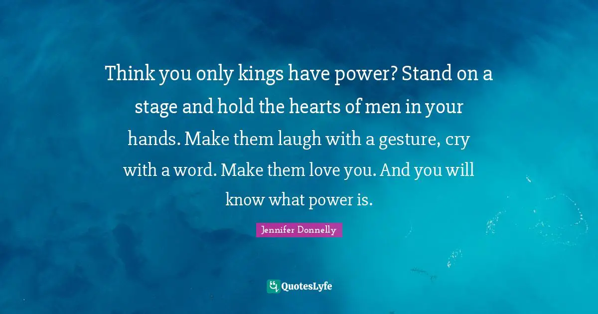 Think you only kings have power? Stand on a stage and hold the hearts of men in your hands. Make them laugh with a gesture, cry with a word. Make them love you. And you will know what power is.