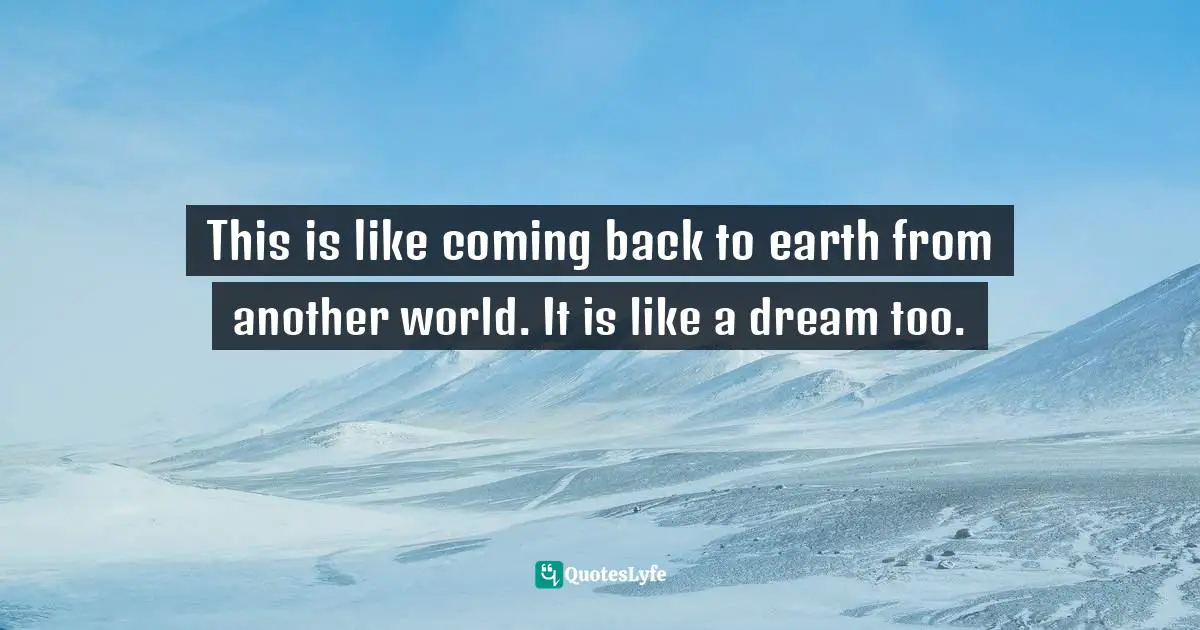 This is like coming back to earth from another world. It is like a dream too.