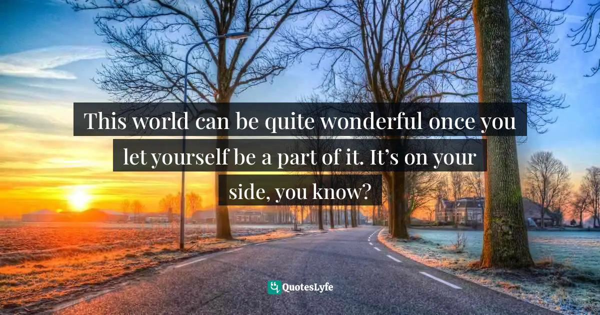 This world can be quite wonderful once you let yourself be a part of it. It’s on your side, you know?