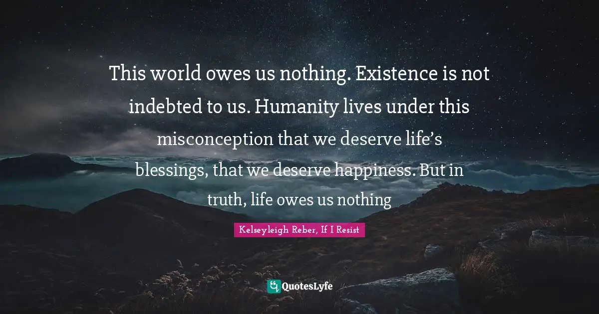 This world owes us nothing. Existence is not indebted to us. Humanity lives under this misconception that we deserve life’s blessings, that we deserve happiness. But in truth, life owes us nothing