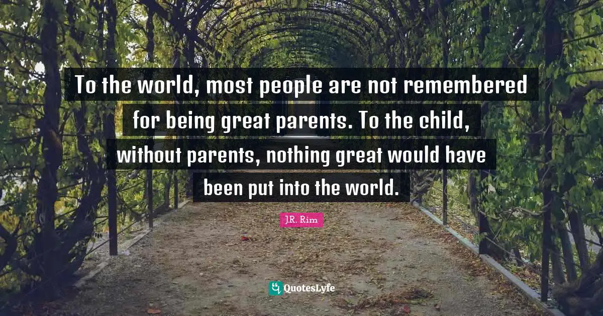 To the world, most people are not remembered for being great parents. To the child, without parents, nothing great would have been put into the world.