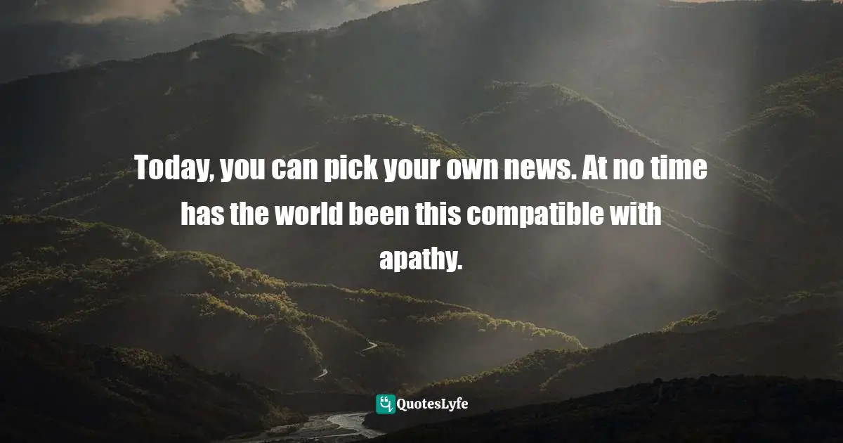 Today, you can pick your own news. At no time has the world been this compatible with apathy.